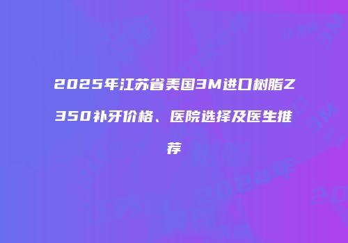 2025年江苏省美国3M进口树脂Z350补牙价格、医院选择及医生推荐