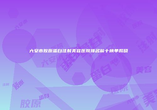 六安市胶原蛋白注射美容医院排名前十榜单揭晓