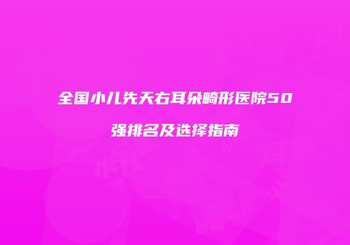 全国小儿先天右耳朵畸形医院50强排名及选择指南