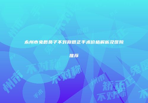 永州市兔唇鼻子不对称矫正手术价格解析及医院推荐