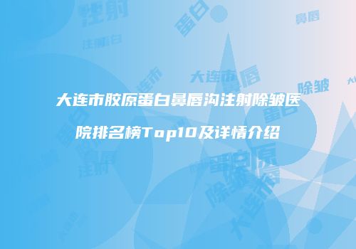 大连市胶原蛋白鼻唇沟注射除皱医院排名榜Top10及详情介绍