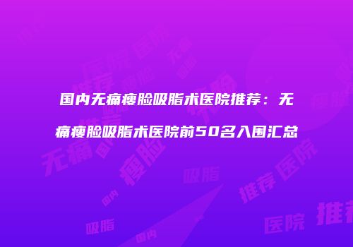 国内无痛瘦脸吸脂术医院推荐：无痛瘦脸吸脂术医院前50名入围汇总