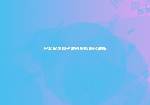 河北省垫鼻子整形医院排名解析