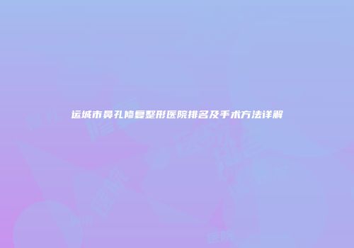 运城市鼻孔修复整形医院排名及手术方法详解