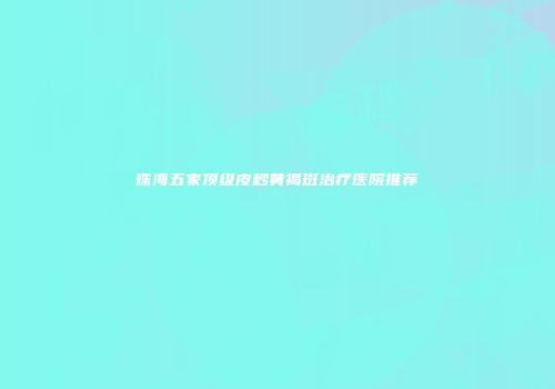 珠海五家顶级皮秒黄褐斑治疗医院推荐