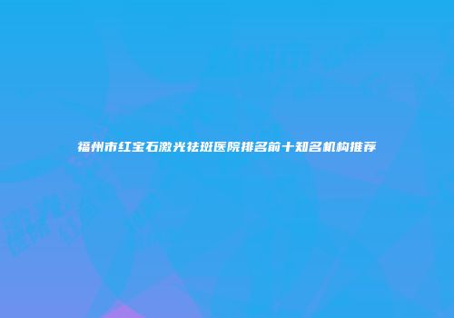 福州市红宝石激光祛斑医院排名前十知名机构推荐