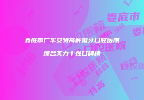 娄底市广东安特高种植牙口腔医院综合实力十强口碑榜