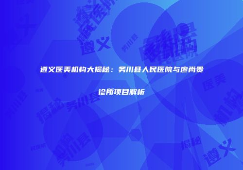 遵义医美机构大揭秘：务川县人民医院与廖尚贵诊所项目解析