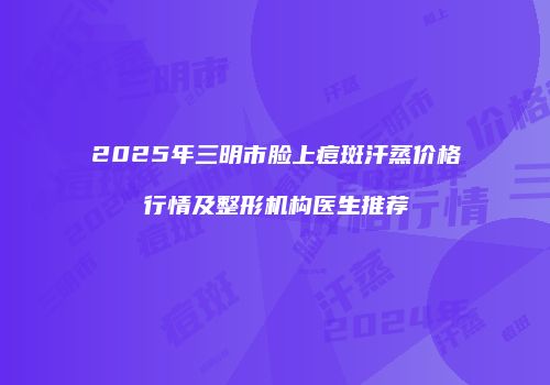 2025年三明市脸上痘斑汗蒸价格行情及整形机构医生推荐