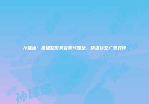 孙建忠：福建整形美容领域翘楚，精湛技艺广受好评