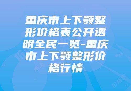 重庆市上下颚整形价格表公开透明全民一览-重庆市上下颚整形价格行情