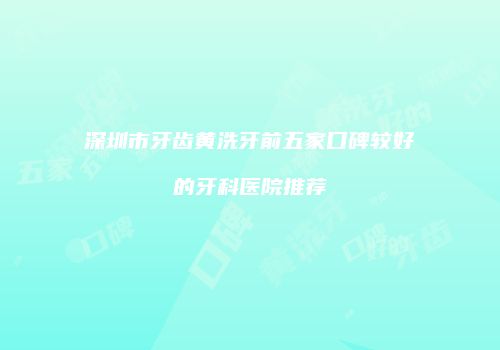 深圳市牙齿黄洗牙前五家口碑较好的牙科医院推荐