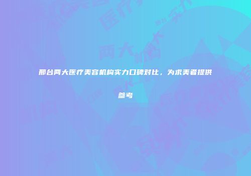 邢台两大医疗美容机构实力口碑对比，为求美者提供参考