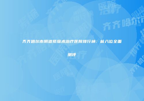 齐齐哈尔市阴道紧缩术治疗医院排行榜：前八位全面测评