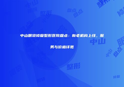 中山眼袋修复整形医院盘点：新老机构上线，服务与价格详览