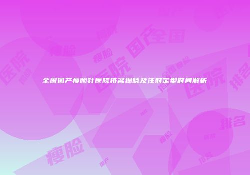 全国国产瘦脸针医院排名揭晓及注射定型时间解析