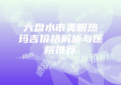 六盘水市美眼热玛吉价格解析与医院推荐