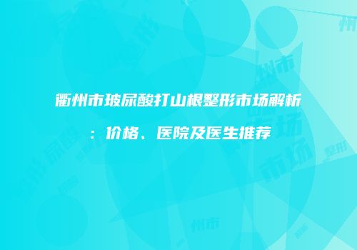 衢州市玻尿酸打山根整形市场解析：价格、医院及医生推荐