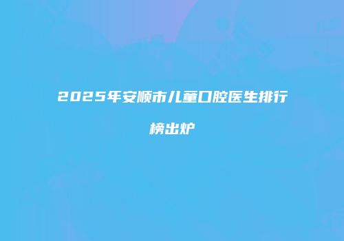 2025年安顺市儿童口腔医生排行榜出炉