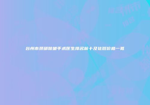 台州市颈部除皱手术医生排名前十及祛斑价格一览