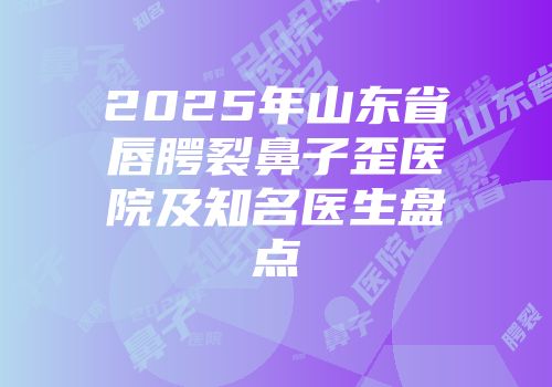 2025年山东省唇腭裂鼻子歪医院及知名医生盘点