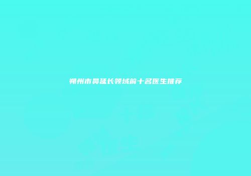 朔州市鼻延长领域前十名医生推荐