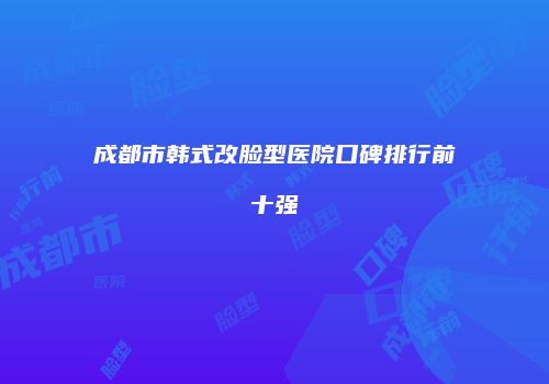 成都市韩式改脸型医院口碑排行前十强