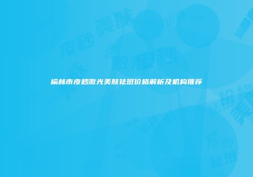 榆林市皮秒激光美肤祛斑价格解析及机构推荐