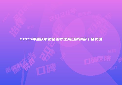 2025年重庆市褥疮治疗医院口碑榜前十佳揭晓