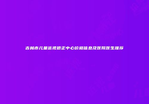 吉林市儿童近视矫正中心价格信息及医院医生推荐
