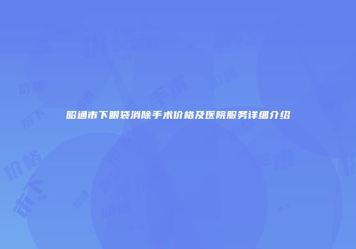 昭通市下眼袋消除手术价格及医院服务详细介绍