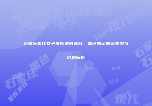 石家庄现代女子医院整形美容：黑色胎记去除案例与价格解析