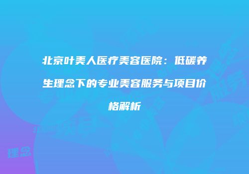 北京叶美人医疗美容医院：低碳养生理念下的专业美容服务与项目价格解析