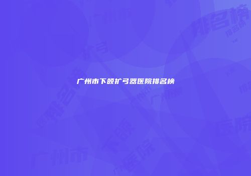 广州市下颌扩弓器医院排名榜