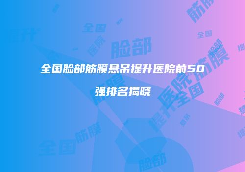全国脸部筋膜悬吊提升医院前50强排名揭晓