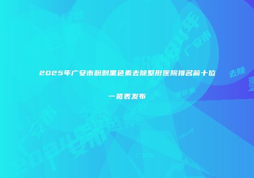 2025年广安市粉刺黑色素去除整形医院排名前十位一览表发布
