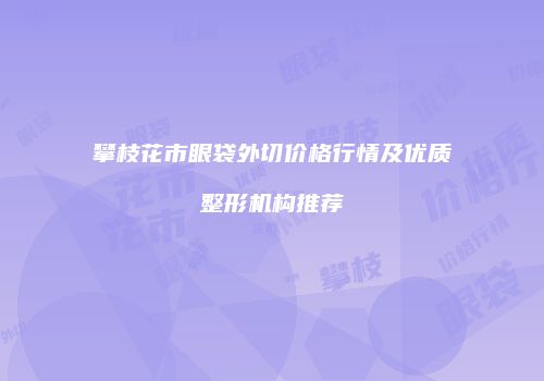 攀枝花市眼袋外切价格行情及优质整形机构推荐
