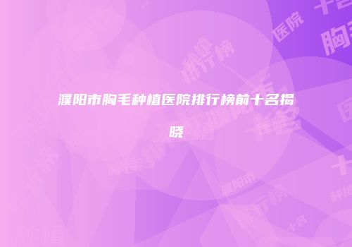 濮阳市胸毛种植医院排行榜前十名揭晓