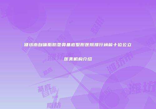 潍坊市自体脂肪垫鼻基底整形医院排行榜前十位公立医美机构介绍