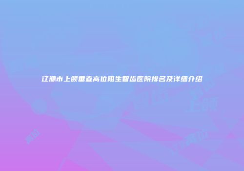 辽源市上颌垂直高位阻生智齿医院排名及详细介绍