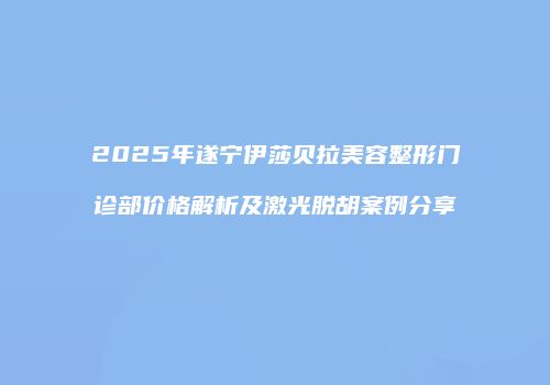 2025年遂宁伊莎贝拉美容整形门诊部价格解析及激光脱胡案例分享