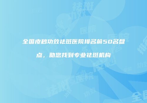 全国皮秒功效祛斑医院排名前50名盘点，助您找到专业祛斑机构