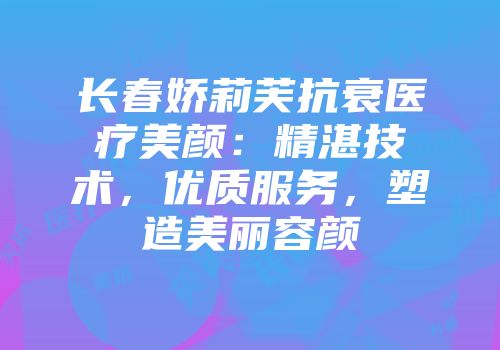 长春娇莉芙抗衰医疗美颜：精湛技术，优质服务，塑造美丽容颜