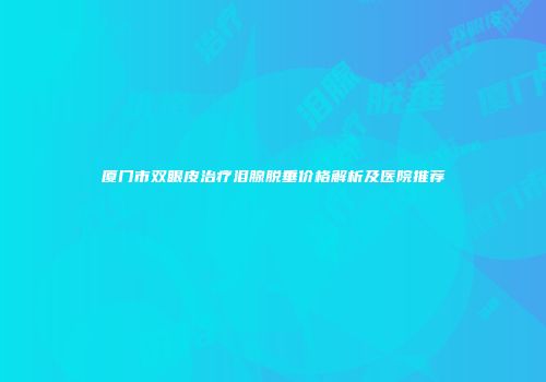 厦门市双眼皮治疗泪腺脱垂价格解析及医院推荐
