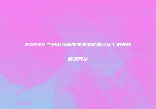 2025年兰州市双眼皮埋线医院排名及手术失败解决方案