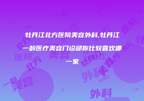 牡丹江北方医院美容外科,牡丹江一龄医疗美容门诊部你比较喜欢哪一家