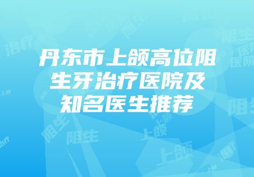 丹东市上颌高位阻生牙治疗医院及知名医生推荐