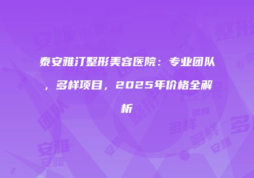 泰安雅汀整形美容医院：专业团队，多样项目，2025年价格全解析