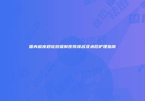 国内超皮秒祛斑镭射医院排名及术后护理指南