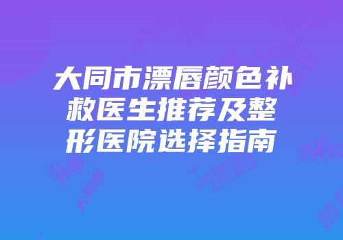 大同市漂唇颜色补救医生推荐及整形医院选择指南